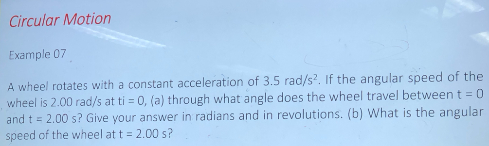 Circular Motion 
Example 07 
A wheel rotates with a constant acceleration of 3.5rad/s^2. If the angular speed of the 
wheel is 2.00 rad/s at ti=0 , (a) through what angle does the wheel travel between t=0
and t=2.00s ? Give your answer in radians and in revolutions. (b) What is the angular 
speed of the wheel at t=2.00s ?