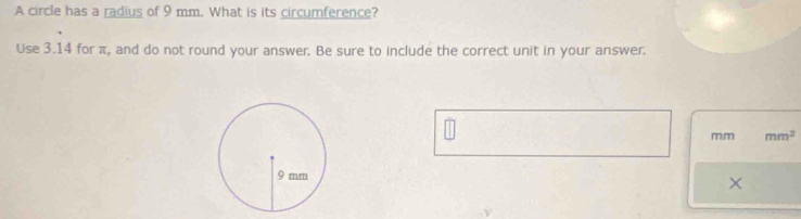 A circle has a radius of 9 mm. What is its circumference? 
Use 3.14 for π, and do not round your answer. Be sure to include the correct unit in your answer.
m,m mm^2
×