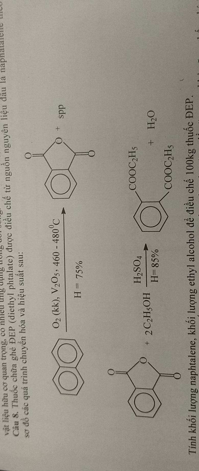 vật liêu hữu cơ quan trọng, có nhiều tng dụng tớn 
Câu 8. Thuốc chữa ghẻ ĐEP (diethyl phtalate) được điều chế từ nguồn nguyên liệu đầu là naphatalelle l 
sơ đồ các quá trình chuyển hóa và hiệu suất sau:
O_2(kk), V_2O_5, 460-480^0C
H=75%
H_2SO_4
COOC_2H_5
+2C_2H_5OH H=85%
+H_2O
COOC_2H_5
Tính khối lượng naphtalene, khối lượng ethyl alcohol để điều chế 100kg thuốc ĐEP.