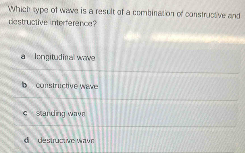 Which type of wave is a result of a combination of constructive and
destructive interference?
a longitudinal wave
b constructive wave
c standing wave
d destructive wave