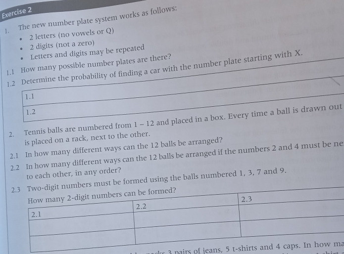 The new number plate system works as follows:
2 letters (no vowels or Q)
2 digits (not a zero) 
Letters and digits may be repeated 
1.1 How many possible number plates are there? 
1.2 Determine the probability of finding a car with the number plate starting with X. 
1.1 
1.2 
2. Tennis balls are numbered from 1 - 12 and placed in a box. Every time a ball is drawn out 
is placed on a rack, next to the other. 
2.1 In how many different ways can the 12 balls be arranged? 
2.2 In how many different ways can the 12 balls be arranged if the numbers 2 and 4 must be ne 
to each other, in any order? 
ust be formed using the balls numbered 1, 3, 7 and 9. 
n irs o ea