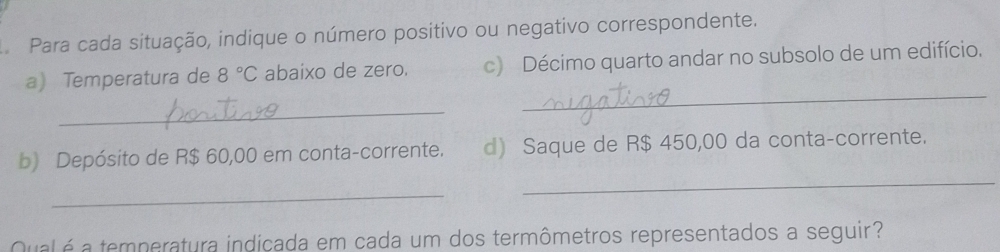 Para cada situação, indique o número positivo ou negativo correspondente. 
a Temperatura de 8°C abaixo de zero. c) Décimo quarto andar no subsolo de um edifício. 
_ 
_ 
_ 
b) Depósito de R$ 60,00 em conta-corrente. d) Saque de R$ 450,00 da conta-corrente. 
_ 
Qualéa temperatura indicada em cada um dos termômetros representados a seguir?