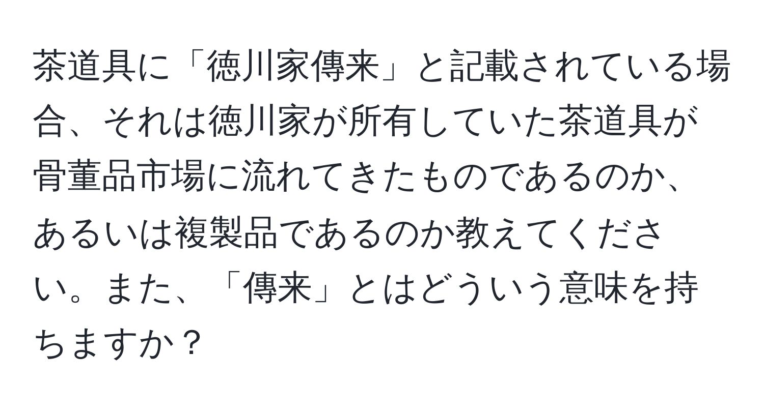 茶道具に「徳川家傳来」と記載されている場合、それは徳川家が所有していた茶道具が骨董品市場に流れてきたものであるのか、あるいは複製品であるのか教えてください。また、「傳来」とはどういう意味を持ちますか？