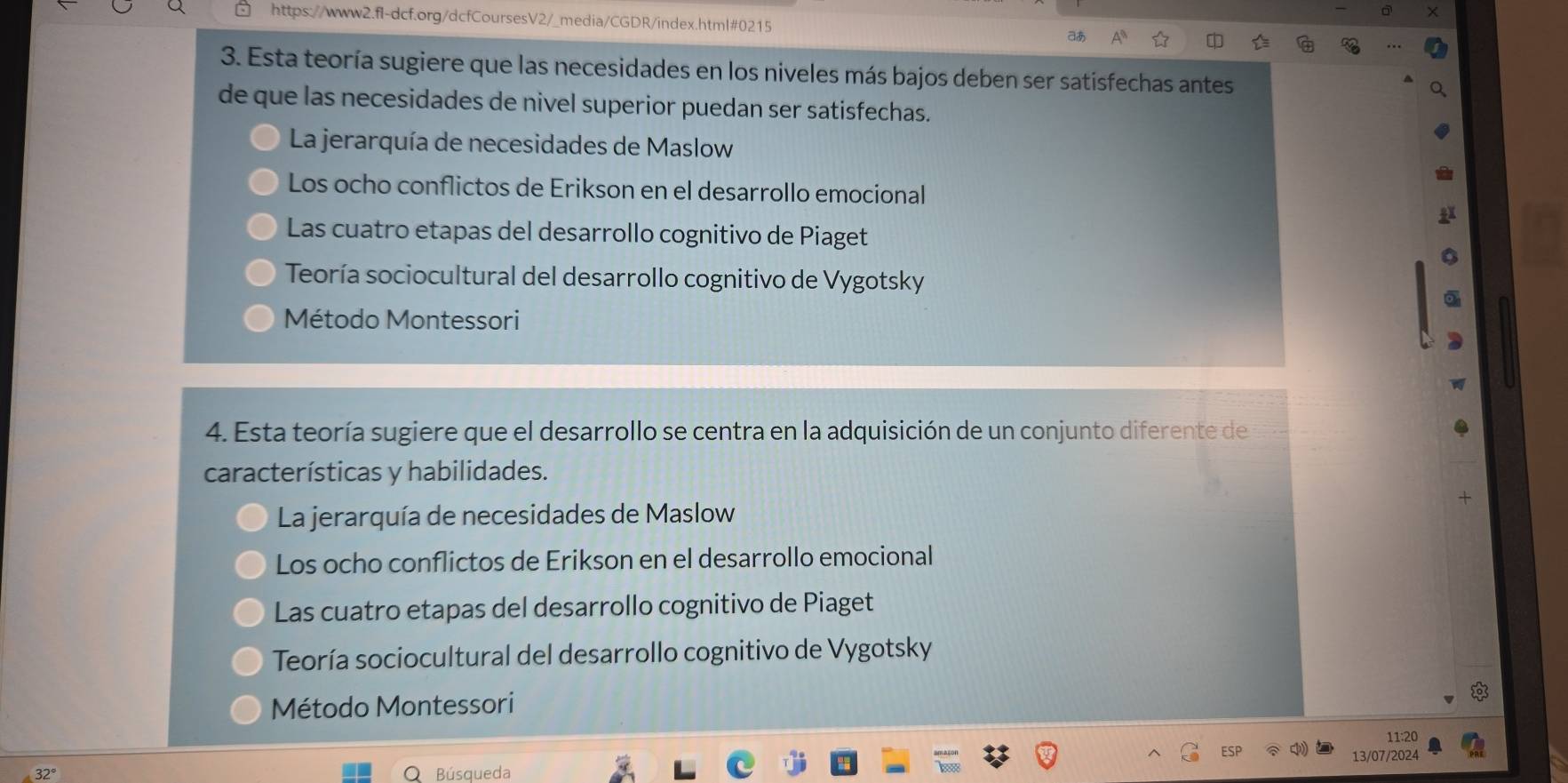 aあ
3. Esta teoría sugiere que las necesidades en los niveles más bajos deben ser satisfechas antes
de que las necesidades de nivel superior puedan ser satisfechas.
La jerarquía de necesidades de Maslow
Los ocho conflictos de Erikson en el desarrollo emocional
Las cuatro etapas del desarrollo cognitivo de Piaget
Teoría sociocultural del desarrollo cognitivo de Vygotsky
Método Montessori
a
4. Esta teoría sugiere que el desarrollo se centra en la adquisición de un conjunto diferente de
características y habilidades.
La jerarquía de necesidades de Maslow
Los ocho conflictos de Erikson en el desarrollo emocional
Las cuatro etapas del desarrollo cognitivo de Piaget
Teoría sociocultural del desarrollo cognitivo de Vygotsky
Método Montessori
11:20
13/07/2024
Búsqueda