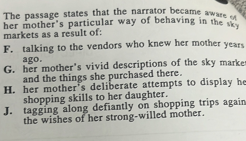 The passage states that the narrator became aware of
her mother's particular way of behaving in the sky 
markets as a result of:
F. talking to the vendors who knew her mother years
ago.
G. her mother’s vivid descriptions of the sky marke
and the things she purchased there.
H. her mother’s deliberate attempts to display he
shopping skills to her daughter.
J. tagging along defiantly on shopping trips again
the wishes of her strong-willed mother.