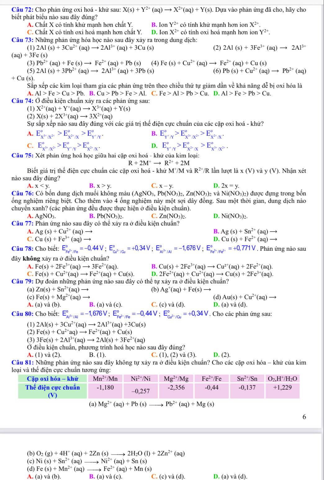 Cho phản ứng oxi hoá - khử sau: X(s)+Y^(2+)(aq)to X^(2+)(aq)+Y(s).. Dựa vào phản ứng đã cho, hãy cho
biết phát biểu nào sau đây đúng?
A. Chất X có tính khử mạnh hơn chất Y. B. Ion Y^(2+) có tính khử mạnh hơn ion X^(2+).
C. Chất X có tính oxi hoá mạnh hơn chất Y. D. Ion X^(2+) có tính oxi hoá mạnh hơn ion Y^(2+).
Câu 73: Những phản ứng hóa học nào sau đây xảy ra trong dung dịch:
(1) 2Al(s)+3Cu^(2+)(aq)to 2Al^(3+)(aq)+3Cu (s) (2) 2Al(s)+3Fe^(3+)(aq)to 2Al^(3+)
(aq)+3F e (s)
(3) Pb^(2+)(aq)+Fe(s)to Fe^(2+)(aq)+Pb(s) (4) Fe(s)+Cu^(2+)(aq)to Fe^(2+)(aq)+Cu(s)
(5) 2Al(s)+3Pb^(2+)(aq)to 2Al^(3+)(aq)+3Pb (s) (6) Pb(s)+Cu^(2+)(aq)to Pb^(2+)(aq)
+ Cu (s).
Sắp xếp các kim loại tham gia các phản ứng trên theo chiều thứ tự giảm dần về khả năng dễ bị oxi hóa là
A. Al>Fe>Cu>Pb B. Cu>Pb>Fe>Al. C. Fe>Al>Pb>Cu.. [ 0.Al>Fe>Pb>Cu.
Câu 74: Ở điều kiện chuẩn xảy ra các phản ứng sau:
(1) X^(2+)(aq)+Y^+(aq)to X^(3+)(aq)+Y(s)
(2) X(s)+2X^(3+)(aq)to 3X^(2+)(aq)
Sự sắp xếp nào sau đây đúng với các giá trị thế điện cực chuẩn của các cặp oxi hoá - khử?
A. E_X^(3+)/X^(2+)^circ >E_X^(2+)/X^circ >E_Y^+/Y^circ . B. E_Y^+/Y^circ >E_X^(3+)/X^(2+)^circ >E_X^(2+)/X.
D.
C. E_X^(3+)/X^(2+)^circ >E_Y^+/Y^circ >E_X^(2+)/X^(·) E_Y^+/Y^circ >E_X^(2+)/X^circ >E_X^(3+)/X^(2+)^circ 
Câu 75: Xét phản ứng hoá học giữa hai cặp oxi hoá - khử của kim loại:
R+2M^+to R^(2+)+2M
Biết giá trị thế điện cực chuẩn các cặp oxi hoá - khử M M và R^(2+)/R lần lượt ldot a* (V) và y(V) ). Nhận xét
nào sau đây đúng?
A. x B. x>y. C. x-y. D. 2x=y.
Câu 76: Có bốn dung dịch muối không màu (AgNO_3,Pb(NO_3)_2,Zn(NO_3)_2 và Ni(NO_3)_2) được đựng trong bốn
ống nghiệm riêng biệt. Cho thêm vào 4 ổng nghiệm này một sợi dây đồng. Sau một thời gian, dung dịch nào
chuyển xanh? (các phản ứng đều được thực hiện ở điều kiện chuẩn).
A. AgNO_3. B. Pb(NO_3)_2. C. Zn(NO_3)_2. D. Ni(NO_3)_2.
Câu 77: Phản ứng nào sau đây có thể xảy ra ở điều kiện chuẩn?
A. Ag(s)+Cu^(2+)(aq)to B. Ag(s)+Sn^(2+)(aq)to
C. Cu(s)+Fe^(3+)(aq)to D. Cu(s)+Fe^(2+)(aq)-
Câu 78: Cho biết: E_Fe^(2+)/Fe^circ =-0,44V;E_cu^(2+)/Cu^circ =+0,34V;E_Al^(3+)/Al^circ =-1,676V;E_Fe^(3+)/Fe^(2+)^circ =+0,771V. Phản ứng nào sau
đây không xảy ra ở điều kiện chuẩn?
A. Fe(s)+2Fe^(3+)(aq)to 3Fe^(2+)(aq). B. Cu(s)+2Fe^(3+)(aq)to Cu^(2+)(aq)+2Fe^(2+)(aq).
C. Fe(s)+Cu^(2+)(aq)to Fe^(2+)(aq)+Cu(s). D. 2Fe^(2+)(aq)+Cu^(2+)(aq)to Cu(s)+2Fe^(3+)(aq).
Câu 79: Dự đoán những phản ứng nào sau đây có thể tự xảy ra ở điều kiện chuẩn?
(a) Zn(s)+Sn^(2+)(aq) (b) Ag^+(aq)+Fe(s)
(c) Fe(s)+Mg^(2+)(aq) (d) Au(s)+Cu^(2+)(aq)to
A. (a) và (b). B. (a) và (c). C. (c)va(d). D. (a)va(d).
Câu 80: Cho biết: E_Al^(3+)/Al^circ =-1,676V;E_Fe^(2+)/Fe^circ =-0,44V;E_Cu^(2+)/Cu^circ =+0,34V. Cho các phản ứng sau:
(1) 2Al(s)+3Cu^(2+)(aq)to 2Al^(3+)(aq)+3Cu(s)
(2) Fe(s)+Cu^(2+)aq)to Fe^(2+)(aq)+Cu(s)
(3) 3Fe(s)+2Al^(3+)(aq)to 2Al(s)+3Fe^(2+)(aq)
Ở điều kiện chuẩn, phương trình hoá học nào sau đây đúng?
A. (1) và (2). B. (1). C. (1), (2) va(3 ). D. (2).
Câu 81: Những phản ứng nào sau đây không tự xảy ra ở điều kiện chuẩn? Cho các cặp oxi hóa - khử của kim
(a) Mg^(2+)(aq)+Pb (s) Pb^(2+)(aq)+Mg(s)
6
(b) O_2(g)+4H^+(aq)+2Zn(s) _ to 2H_2O(l)+2Zn^(2+)(aq)
(c) Ni(s)+Sn^(2+)(aq) _ Ni^(2+)(aq)+Sn(s)
(d) Fe(s)+Mn^(2+)(aq) _ Fe^(2+)(aq)+Mn(s)
A. (a) và (b). B. (a) và (c). C. (c) 12(d) D. (a) và (d).