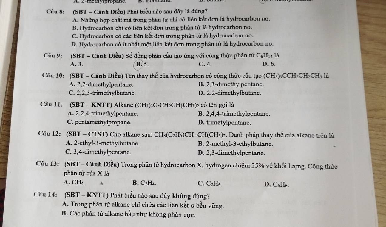 A. 2-methylpropane.
Câu 8: (SBT - Cánh Diều) Phát biểu nào sau đây là đúng?
A. Những hợp chất mà trong phân tử chỉ có liên kết đơn là hydrocarbon no.
B. Hydrocarbon chỉ có liên kết đơn trong phân tử là hydrocarbon no.
C. Hydrocarbon có các liên kết đơn trong phân tử là hydrocarbon no.
D. Hydrocarbon có ít nhất một liên kết đơn trong phân tử là hydrocarbon no.
Câu 9: (SBT - Cánh Diều) Số đồng phân cấu tạo ứng với công thức phân tử C_6H 14 là
A. 3. B. 5. C. 4. D. 6.
Câu 10: (SBT - Cánh Diều) Tên thay thế của hydrocarbon có công thức cấu tạo (CH₃)₃CCH₂C H_2CH_3 là
A. 2,2-dimethylpentane. B. 2,3-dimethylpentane.
C. 2,2,3-trimethylbutane. D. 2,2-dimethylbutane.
Câu 11: (SBT - KNTT) Alkane CH_3)_3C-CH_2CH(CH_3 02 có tên gọi là
A. 2,2,4-trimethylpentane. B. 2,4,4-trimethylpentane.
C. pentamethylpropane. D. trimetylpentane.
Câu 12: (SBT - CTST) Cho alkane sau: CH₃(C₂H₅)CH-CH(CH₃)₂. Danh pháp thay thể của alkane trên là
A. 2-ethyl-3-methylbutane. B. 2-methyl-3-ethylbutane.
C. 3,4-dimethylpentane. D. 2,3-dimethylpentane.
Câu 13: (SBT - Cánh Diều) Trong phân tử hydrocarbon X, hydrogen chiếm 25% về khối lượng. Công thức
phân tử của X là
A. CH₄. B. C 2H4. C. C_2H_6 D. C₆H₆.
Câu 14: (SBT - KNTT) Phát biểu nào sau đây không đúng?
A. Trong phân tử alkane chỉ chứa các liên kết σ bền vững.
B. Các phân tử alkane hầu như không phân cực.