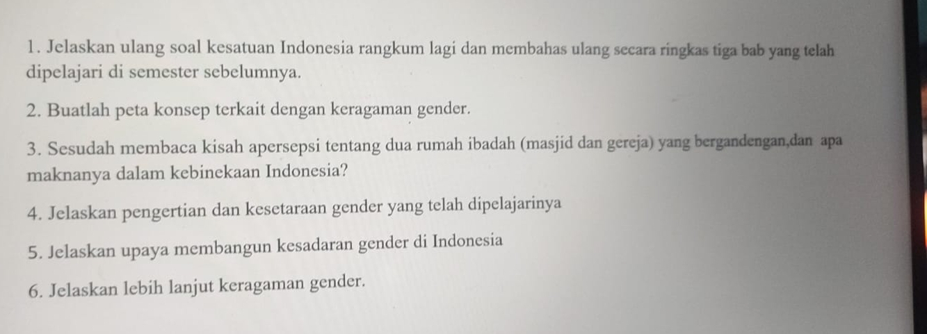 Jelaskan ulang soal kesatuan Indonesia rangkum lagi dan membahas ulang secara ringkas tiga bab yang telah 
dipelajari di semester sebelumnya. 
2. Buatlah peta konsep terkait dengan keragaman gender. 
3. Sesudah membaca kisah apersepsi tentang dua rumah ibadah (masjid dan gereja) yang bergandengan,dan apa 
maknanya dalam kebinekaan Indonesia? 
4. Jelaskan pengertian dan kesetaraan gender yang telah dipelajarinya 
5. Jelaskan upaya membangun kesadaran gender di Indonesia 
6. Jelaskan lebih lanjut keragaman gender.