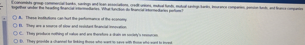 Economists group commercial banks, savings and loan associations, credit unions, mutual funds, mutual savings banks, insurance companies, pension funds, and finance companies
together under the heading financial intermediaries. What function do financial intermediaries perform?
A. These institutions can hurt the performance of the economy.
B. They are a source of slow and resistant financial innovation.
C. They produce nothing of value and are therefore a drain on society's resources.
D. They provide a channel for linking those who want to save with those who want to invest.