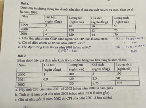 Dưới đây là những thông tin về một nền kinh tế chỉ sản xuất bút chì và sách. Năm cơ sở 
là năm 1999, 
tính giá trị của GDP danh nghĩa và GDP thực tế năm 2000? 
b. Chỉ số điều chỉnh GDP của năm 2000? 
c. Tốc độ trưởng kinh tế của năm 2001 là bao nhiêu? 
Bài 7. 
Bảng dưới đây giả định nền kinh tế chỉ có hai hàng hóa tiêu dùng là sách và bút. 
a. Hãy tính CPI của năm 2001 và 2002 (chọn năm 2000 là năm 
b. Tính tỷ lệ lạm phát của năm 2002 (chọn năm 2000 là năm gốc) 
c. Giả sử năm gốc là năm 2002 thì CPI của năm 2001 là bao nhiêu?