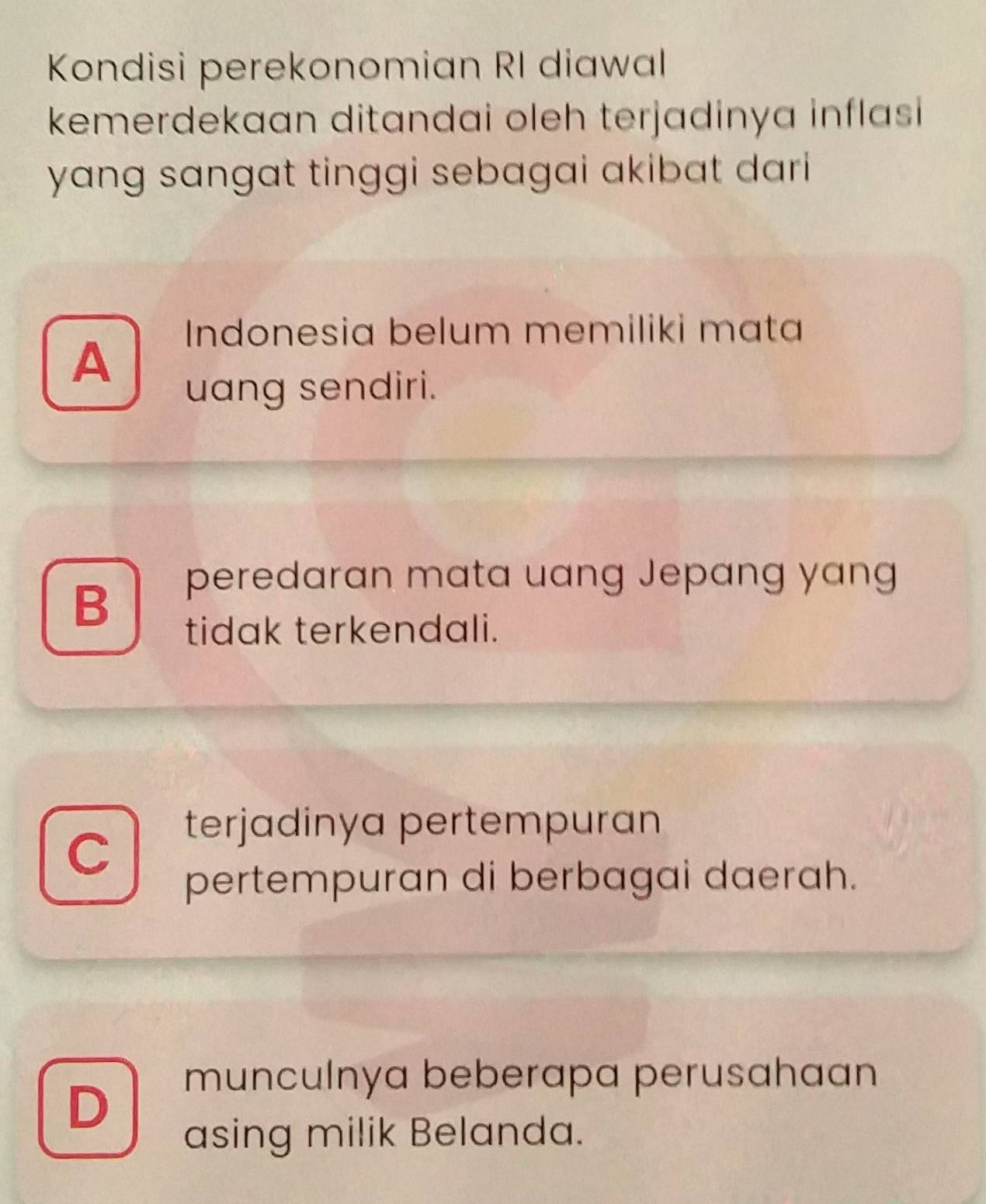 Kondisi perekonomian RI diawal
kemerdekaan ditandai oleh terjadinya inflasi 
yang sangat tinggi sebagai akibat dar i
Indonesia belum memiliki mata
A
uang sendiri.
B
peredaran mata uang Jepang yang
tidak terkendali.
C
terjadinya pertempuran
pertempuran di berbagai daerah.
munculnya beberapa perusahaan
D
asing milik Belanda.