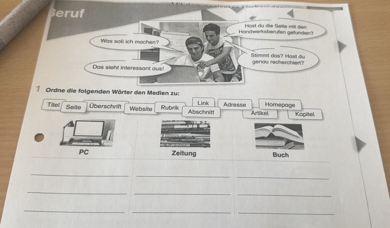 Beruf 
Hast du die Seite mit den 
Handwerksberufen gefunden? 
Was soll ich machen? 
Stimmt das? Hast du 
genau recherchiert? 
Das sieht interessant aus! 
Ordne die folgenden Wörter den Medien zu: 
Titel Seite Überschrift Website Rubrik Abschnitt Link Adresse Homepage 
Artikel Kapitel 
PC Zeitung Buch 
_ 
_ 
_ 
_ 
_ 
_ 
_ 
__