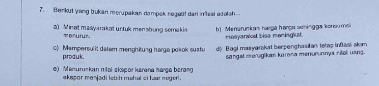 Berikut yang bukan merupakan dampak negatif dari inflasi adalah..
a) Minat masyarakat untuk menabung semakin b) Menurunkan harga harga sehingga konsumsi
menurun. masyarakat bisa meningkat.
c) Mempersulit dalam menghitung harga pokok suatu d) Bagi masyarakat berpenghasilan tetap inflasi akan
produk.
sangat merugikan karena menurunnya nilai uang.
e) Menurunkan nilai ekspor karena harga barang
ekspor menjadi lebih mahal di luar negeri.