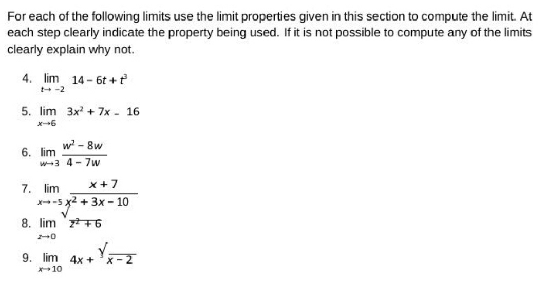 For each of the following limits use the limit properties given in this section to compute the limit. At 
each step clearly indicate the property being used. If it is not possible to compute any of the limits 
clearly explain why not. 
4. limlimits _tto -214-6t+t^3
5. limlimits _xto 63x^2+7x-16
6. limlimits _wto 3 (w^2-8w)/4-7w 
7. limlimits _xto -5 (x+7)/x^2+3x-10 
8. limlimits _zto 0overline z^2+6
9. limlimits _xto 104x+^yfrac x-2