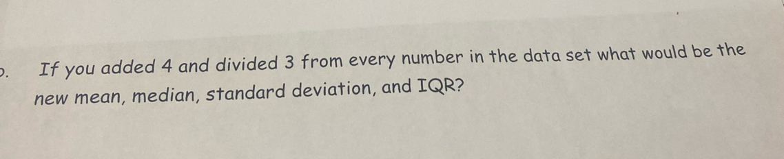 If you added 4 and divided 3 from every number in the data set what would be the 
new mean, median, standard deviation, and IQR?