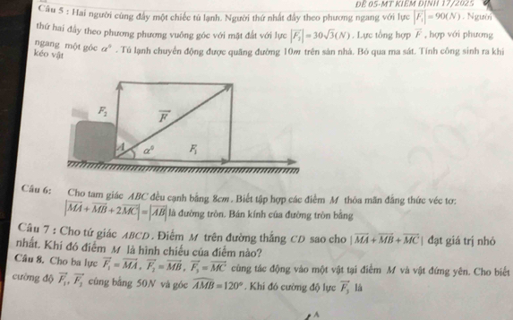 ĐB 05-MT KIEM ĐINH 17/2025
Câu 5 : Hai người cũng đầy một chiếc tú lạnh. Người thứ nhất đầy theo phương ngang với lực |F_1|=90(N). Người
thứ hai đầy theo phương phương vuông góc với mặt đất với lực |overline F_2|=30sqrt(3)(N). Lực tổng hợp vector F , hợp với phương
ngang một góc a^5. Tú lạnh chuyển động được quãng đường 10w trên sản nhà. Bỏ qua ma sát. Tính công sinh ra khi
kéo vật
F_2 overline F
4 a^0 F_1
Câu 6: Cho tam giác ABC đều cạnh bằng 8cm. Biết tập hợp các điểm M thỏa mãn đẳng thức véc tơ:
|vector MA+vector MB+2vector MC|=|vector AB| là đường tròn. Bán kính của đường tròn bằng
Câu 7 : Cho tứ giác ABCD. Điểm M trên đường thắng CD sao cho |vector MA+vector MB+vector MC đạt giá trị nhỏ
nhất. Khí đó điểm M là hình chiếu của điểm nào?
Câu 8. Cho ba lực vector F_1=vector MA, vector F_2=vector MB, vector F_3=vector MC cùng tác động vào một vật tại điểm M và vật đứng yên. Cho biết
cường độ vector F_1, vector F_2 cùng bằng 50N và góc widehat AMB=120°. Khi đó cường độ lực vector F_3 là
A