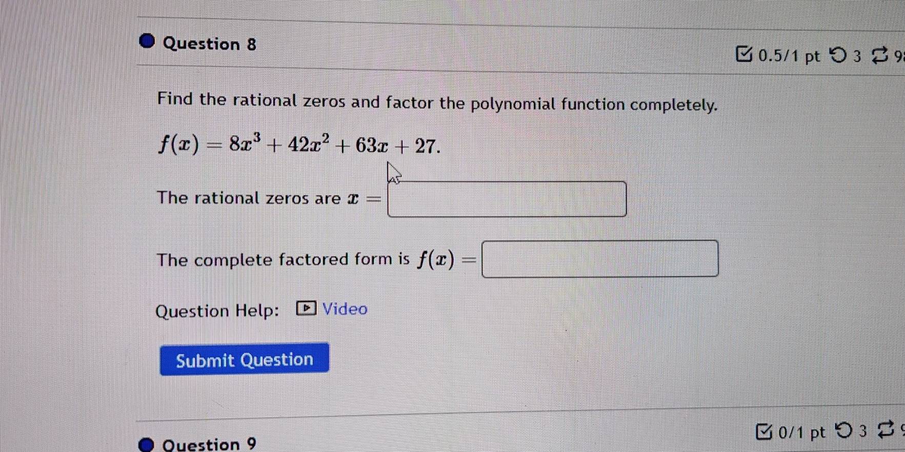 > 3 % 9
Find the rational zeros and factor the polynomial function completely.
f(x)=8x^3+42x^2+63x+27. 
The rational zeros are x=□
The complete factored form is f(x)=□
Question Help: Video
Submit Question
Ouestion 9 3 0/1 pt つ 3 2