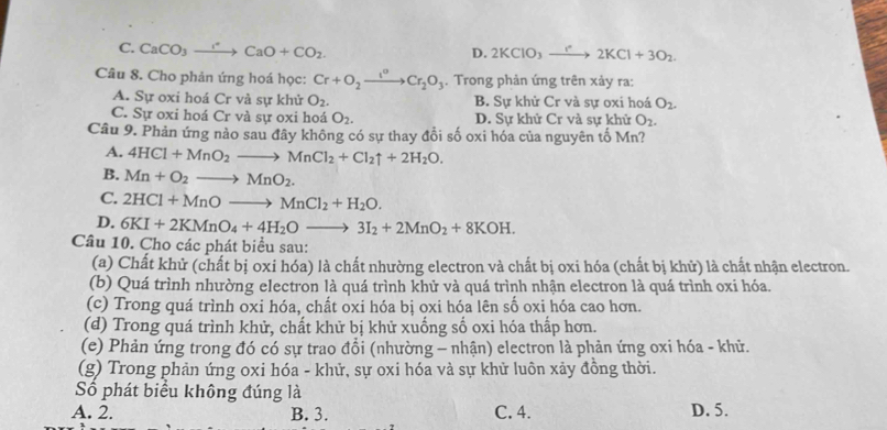 C. CaCO_3to CaO+CCaO+CO_2.
D. 2KClO_3to 2K2KCl+3O_2.
Câu 8. Cho phản ứng hoá học: Cr+O_2xrightarrow I°Cr_2O_3. Trong phản ứng trên xảy ra:
A. Sự oxi hoá Cr và sự khử O_2. B. Sự khử Cr và sự oxi hoá O_2.
C. Sự oxi hoá Cr và sự oxi hoá O_2. D. Sự khử Cr và sự khử O_2.
Câu 9. Phản ứng nảo sau đây không có sự thay đỗi số oxi hóa của nguyên tố Mn?
A. 4HCl+MnO_2to MnCl_2+Cl_2uparrow +2H_2O.
B. Mn+O_2to MnO_2.
C. 2HCl+MnOto MnCl_2+H_2O.
D. 6KI+2KMnO_4+4H_2Oto 3I_2+2MnO_2+8KOH.
Câu 10. Cho các phát biểu sau:
(a) Chất khử (chất bị oxi hóa) là chất nhường electron và chất bị oxi hóa (chất bị khử) là chất nhận electron.
(b) Quá trình nhường electron là quá trình khử và quá trình nhận electron là quá trình oxi hóa.
(c) Trong quá trình oxi hóa, chất oxi hóa bị oxi hóa lên số oxi hóa cao hơn.
(d) Trong quá trình khử, chất khữ bị khử xuống số oxi hóa thấp hơn.
(e) Phản ứng trong đó có sự trao đổi (nhường - nhận) electron là phản ứng oxi hóa - khử.
(g) Trong phản ứng oxi hóa - khử, sự oxi hóa và sự khử luôn xảy đồng thời.
Số phát biểu không đúng là
A. 2. B. 3. C. 4. D. 5.