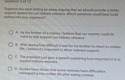 Suppose you were writing an essay arguing that we should provide a better
support system for our military veterans. Which sentence would best build
pathos into your argument?
A. As the brother of a marine, I believe that our country could do
more to help support our military veterans.
B. After seeing how difficult it was for my brother to return to civilian
life, I believe it's important to show veterans support.
C. The president just gave a speech explaining how important it is to
support military veterans.
D. Studies have shown that some veterans have difficulties
reintegrating into civilian life after seeing combat.