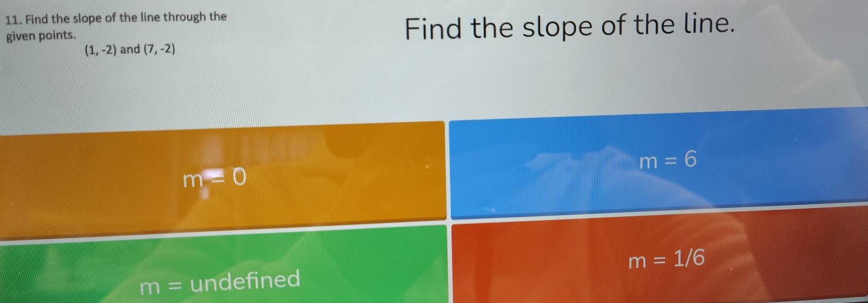 Find the slope of the line through the
given points. Find the slope of the line.
(1,-2) and (7,-2)
m=6
m=0
m=1/6
m= undefined