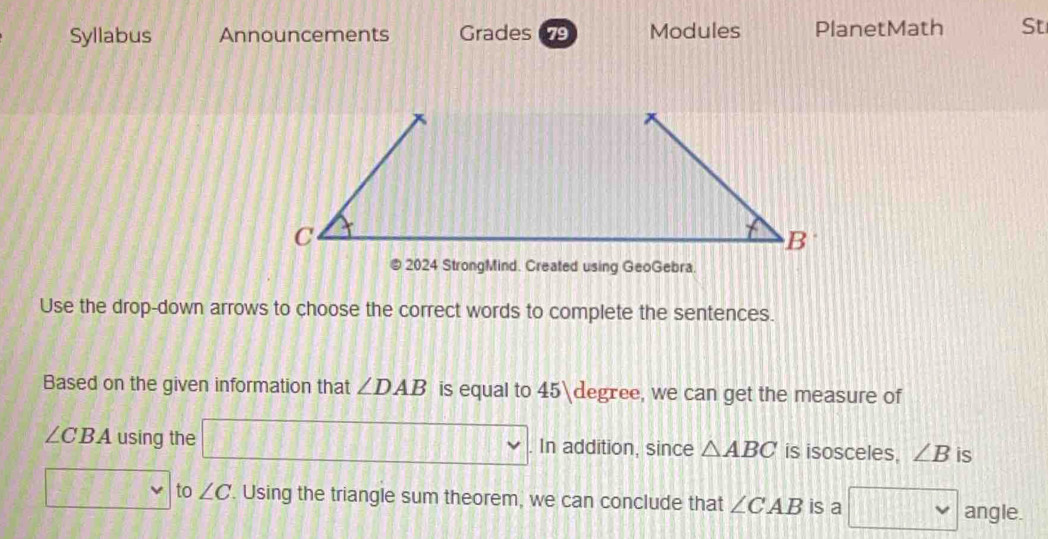 Syllabus Announcements Grades 79 Modules PlanetMath St 
@ 2024 StrongMind. Created using GeoGebra 
Use the drop-down arrows to choose the correct words to complete the sentences. 
Based on the given information that ∠ DAB is equal to 45 degree, we can get the measure of
∠ CBA using the frac ^circ  □ □ □ □ In addition, since △ ABC is isosceles. ∠ B is 
to ∠ C '. Using the triangle sum theorem, we can conclude that ∠ CAB is a □ vee  angle.