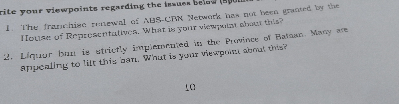 rite your viewpoints regarding the issues below (spul 
1. The franchise renewal of ABS-CBN Network has not been granted by the 
House of Representatives. What is your viewpoint about this? 
2. Liquor ban is strictly implemented in the Province of Bataan. Many are 
appealing to lift this ban. What is your viewpoint about this? 
10