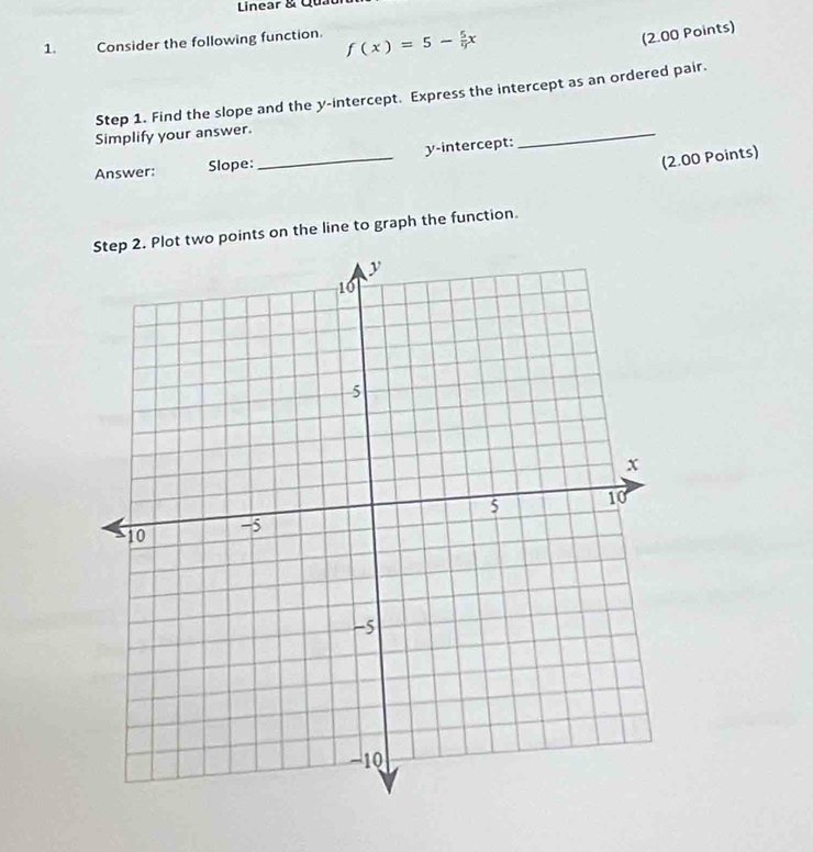 Linear & Quat 
1. Consider the following function. f(x)=5- 5/9 x
(2.00 Points) 
_ 
Step 1. Find the slope and the y-intercept. Express the intercept as an ordered pair. 
Simplify your answer. 
(2.00 Points) 
Answer: Slope:_ y-intercept: 
. Plot two points on the line to graph the function.