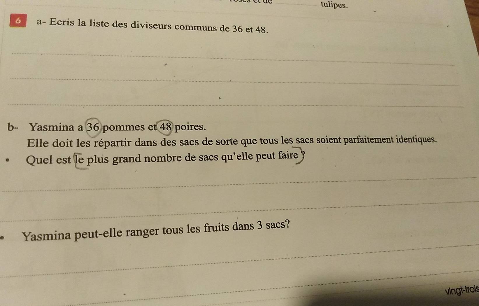 tulipes. 
_ 
6 a- Ecris la liste des diviseurs communs de 36 et 48. 
_ 
_ 
_ 
b- Yasmina a 36 pommes et 48 poires. 
Elle doit les répartir dans des sacs de sorte que tous les sacs soient parfaitement identiques. 
Quel est le plus grand nombre de sacs qu'elle peut faire ? 
_ 
_ 
_ 
Yasmina peut-elle ranger tous les fruits dans 3 sacs? 
_ 
vingt-trois