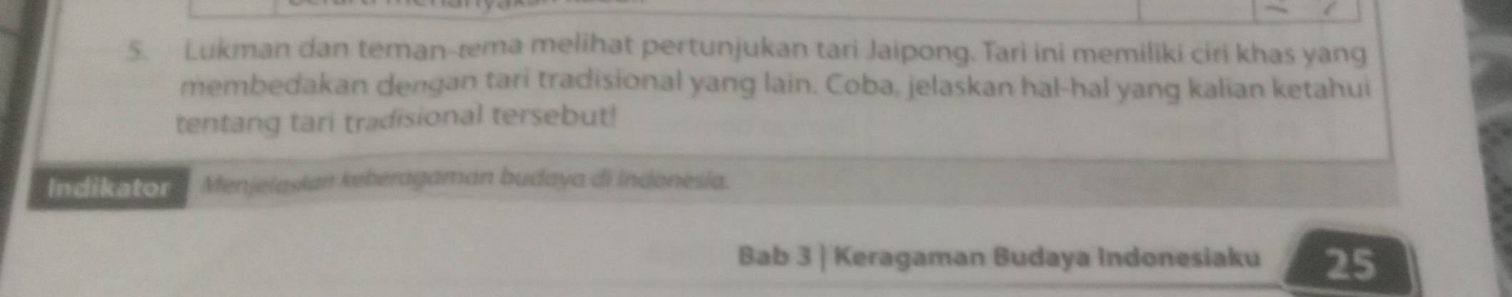 Lukman dan teman-æema melihat pertunjukan tari Jaipong. Tari ini memiliki ciri khas yang 
membedakan dengan tari tradisional yang lain. Coba, jelaskan hal-hal yang kalian ketahui 
tentang tari tradisional tersebut! 
Indikator Menjelasian keberagaman budaya di Indonesia. 
Bab 3 | Keragaman Budaya Indonesiaku 25