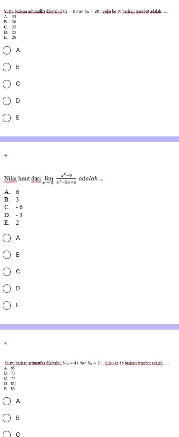 Suatu barisan aritmatika diketahui U_5=8dc nU_9=20 Suku ke 10 barisan tersebut adalah
A. 33
B. 30
C. 25
D. 23
E. 20
A
B
C
D
E
Nilai limit darilimlimits _xto 3 (x^2-9)/x^2-5x+6  adalah ....
A. 6
B. 3
C. - 6
D. - 3
E. 2
A
B
C
D
E
*
Suatu barisan aritmatika diketahui U_10=41 dan U_5=21. Suku ke 16 barisan tersebut adalah …..
A. 65
B. 73
C. 77
D. 81|
E. 83
A
B
C