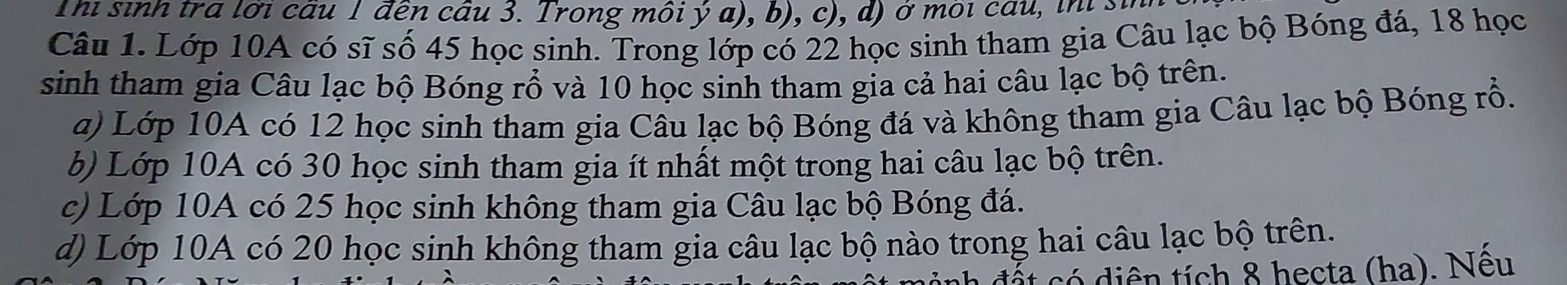 Thi sinh tra lới câu 1 đến câu 3. Trong môi ý a , b c d ) ở môi ca u in i 
Câu 1. Lớp 10A có sĩ số 45 học sinh. Trong lớp có 22 học sinh tham gia Câu lạc bộ Bóng đá, 18 học
sinh tham gia Câu lạc bộ Bóng rổ và 10 học sinh tham gia cả hai câu lạc bộ trên.
a) Lớp 10A có 12 học sinh tham gia Câu lạc bộ Bóng đá và không tham gia Câu lạc bộ Bóng rổ.
b) Lớp 10A có 30 học sinh tham gia ít nhất một trong hai câu lạc bộ trên.
c) Lớp 10A có 25 học sinh không tham gia Câu lạc bộ Bóng đá.
d) Lớp 10A có 20 học sinh không tham gia câu lạc bộ nào trong hai câu lạc bộ trên.
a đ ấ t có diên tích 8 hecta (ha). Nếu