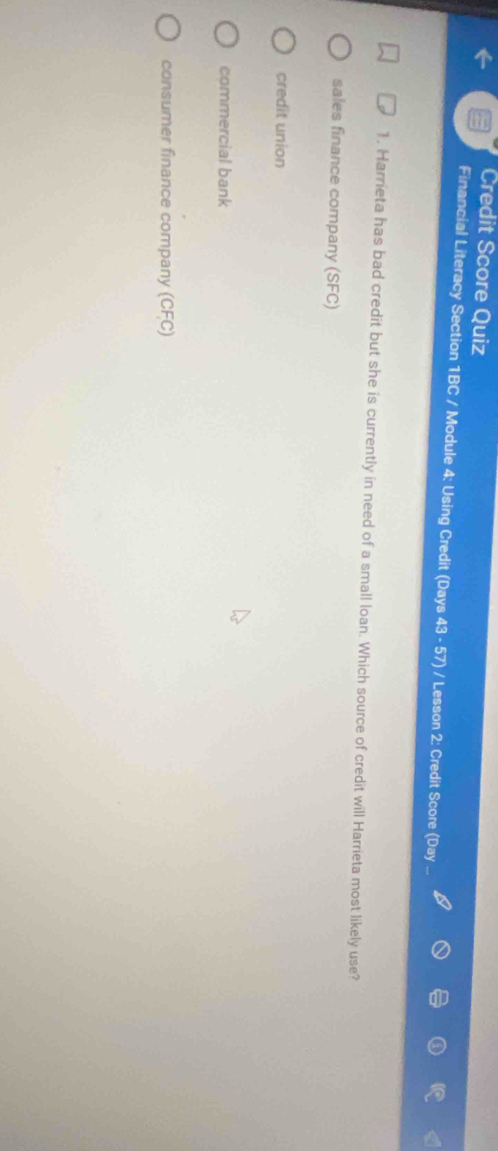 Credit Score Quiz
Financial Literacy Section 1BC / Module 4: Using Credit (Days 43 - 57) / Lesson 2: Credit Score (Day
1. Harrieta has bad credit but she is currently in need of a small loan. Which source of credit will Harrieta most likely use?
sales finance company (SFC)
credit union
commercial bank
consumer finance company (CFC)