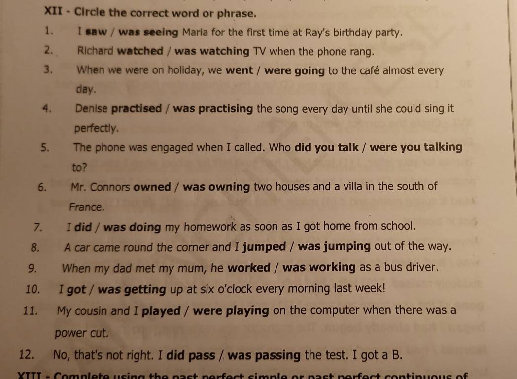 XII - Circle the correct word or phrase. 
1. I saw / was seeing Maria for the first time at Ray's birthday party. 
2. Richard watched / was watching TV when the phone rang. 
3. When we were on holiday, we went / were going to the café almost every
day. 
4. Denise practised / was practising the song every day until she could sing it 
perfectly. 
5. The phone was engaged when I called. Who did you talk / were you talking 
to? 
6. Mr. Connors owned / was owning two houses and a villa in the south of 
France. 
7. I did / was doing my homework as soon as I got home from school. 
8. A car came round the corner and I jumped / was jumping out of the way. 
9. When my dad met my mum, he worked / was working as a bus driver. 
10. I got / was getting up at six o'clock every morning last week! 
11. My cousin and I played / were playing on the computer when there was a 
power cut. 
12. No, that's not right. I did pass / was passing the test. I got a B. 
XIII - Complete using the past perfect simple or past perfect continuous of