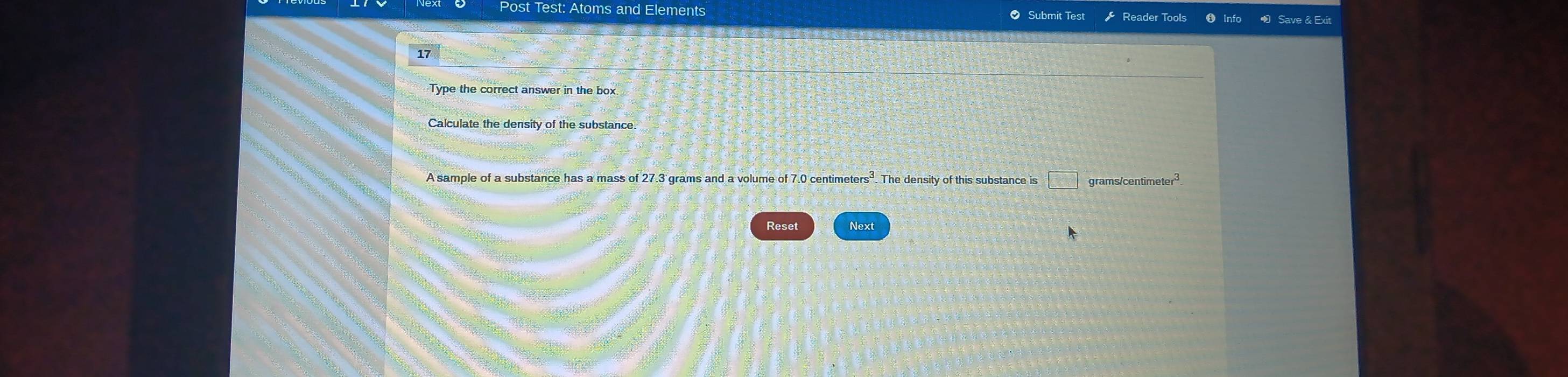 Post Test: Atoms and Elements Submit Test Reader Tools 
Type the correct answer in the box 
Calculate the density of the substance. 
A sample of a substance has a mass of 27.3 grams and a volume of 7.0 centimeters³. The density of this substance is □° ns/centimeter^3
Reset Next