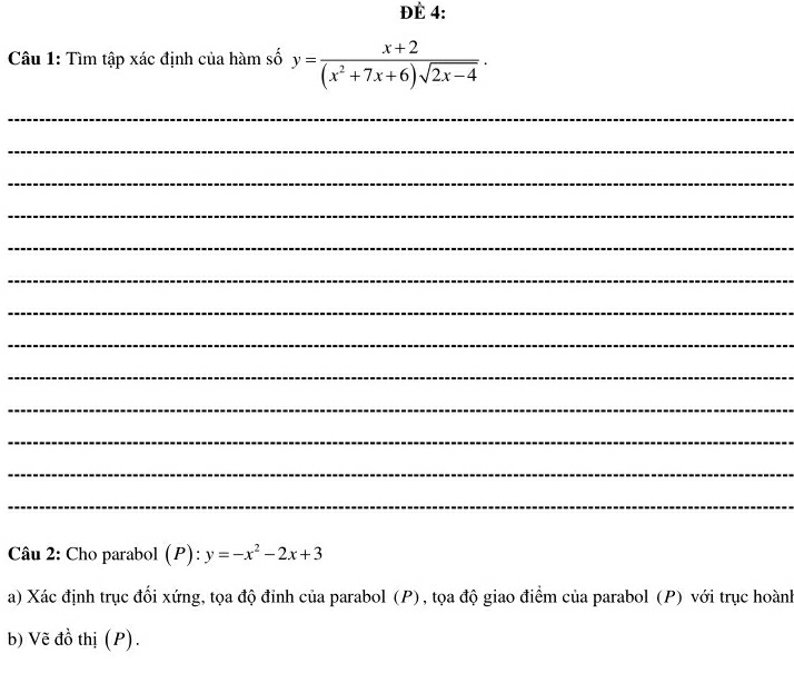 ĐÈ 4:
Câu 1: Tìm tập xác định của hàm số y= (x+2)/(x^2+7x+6)sqrt(2x-4) ·
_
_
_
_
_
_
_
_
_
_
_
_
_
Câu 2: Cho parabol (P): y=-x^2-2x+3
a) Xác định trục đối xứng, tọa độ đỉnh của parabol (P), tọa độ giao điểm của parabol (P) với trục hoành
b) Vẽ đồ thị (P).