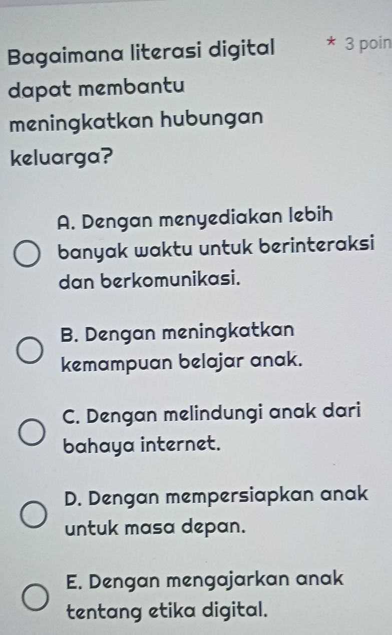 Bagaimana literasi digital
* 3 poin
dapat membantu
meningkatkan hubungan
keluarga?
A. Dengan menyediakan lebih
banyak waktu untuk berinteraksi
dan berkomunikasi.
B. Dengan meningkatkan
kemampuan belajar anak.
C. Dengan melindungi anak dari
bahaya internet.
D. Dengan mempersiapkan anak
untuk masa depan.
E. Dengan mengajarkan anak
tentang etika digital.