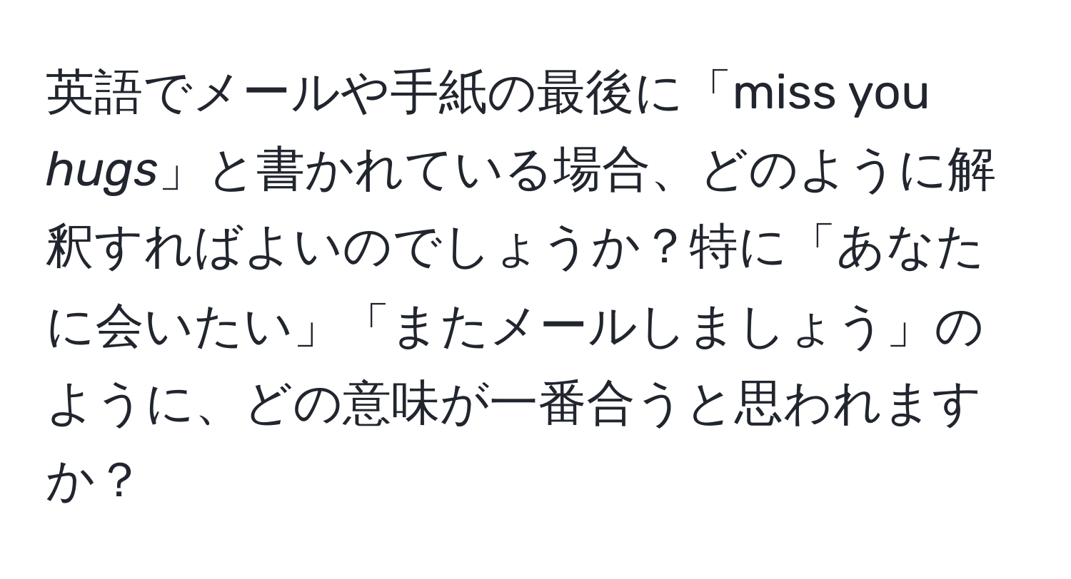 英語でメールや手紙の最後に「miss you *hugs*」と書かれている場合、どのように解釈すればよいのでしょうか？特に「あなたに会いたい」「またメールしましょう」のように、どの意味が一番合うと思われますか？