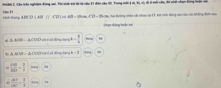 PHAN 2. Câu trắc nghiệm đúng sai. Thí sinh trả lời từ câu 31 đến câu 32. Trong mỗi ý a), b), c), d) ở môi câu, thí sinh chọn đúng hoặc sal.
Câu 31
Hình thang ABCD (ABparallel CD) có AB=10cm, CD=25cm , hai đường chéo cặt nhau tại O. Xét tính đúng sai của các khắng định sau.
Chọn đúng hoặc sai
a) △ AOB∽ △ COD với tỉ số đồng dạng k= 2/5  Đúng Sai
b) △ AOB∽ △ COD với tỉ số đồng dạng k=2 Đúng Sai
c)  OB/BD = 2/7  Đủng Sai
d)  AO/OC = 2/3  Đúng Sai