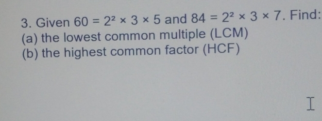 Given 60=2^2* 3* 5 and 84=2^2* 3* 7. Find: 
(a) the lowest common multiple (LCM) 
(b) the highest common factor (HCF)