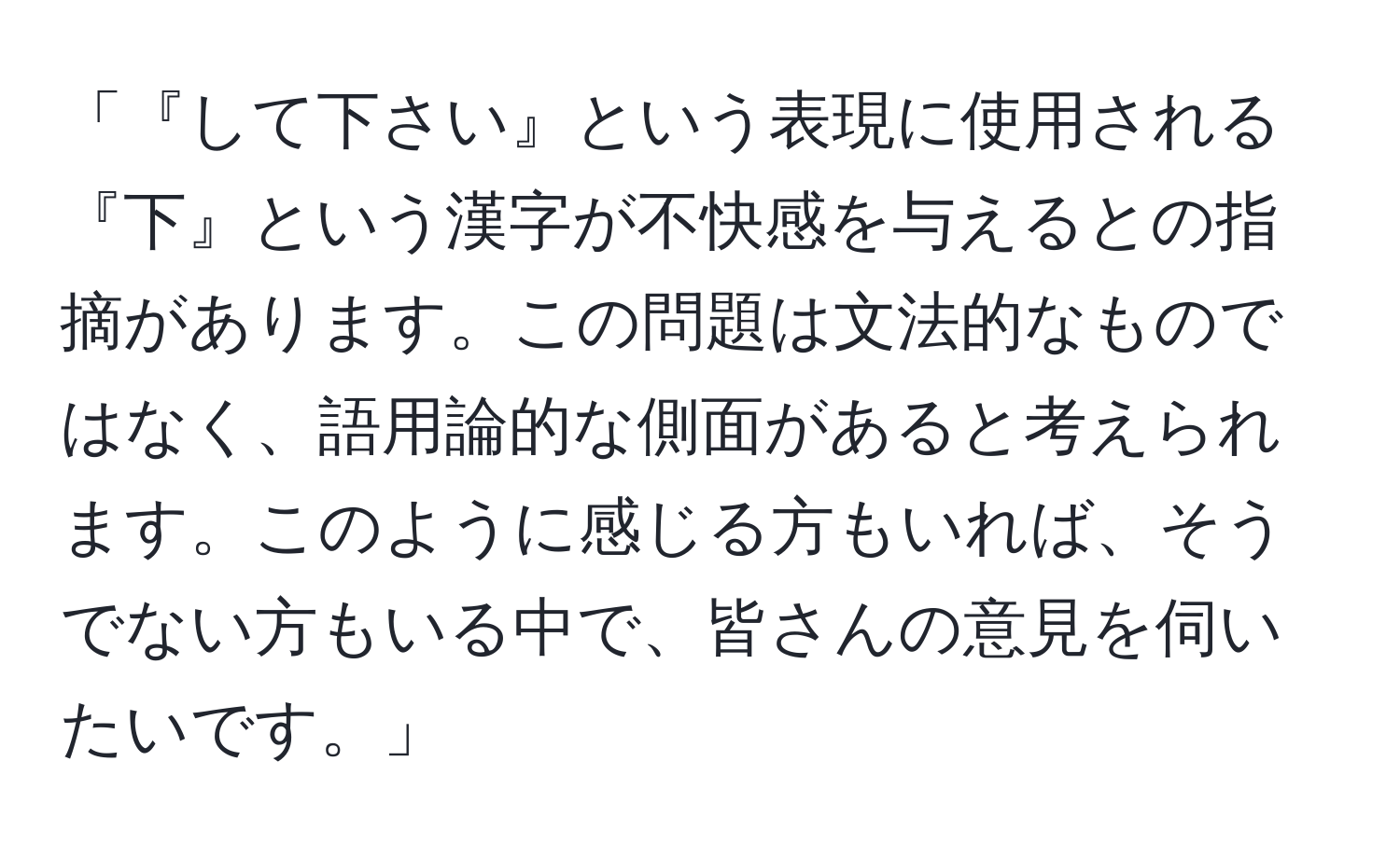 「『して下さい』という表現に使用される『下』という漢字が不快感を与えるとの指摘があります。この問題は文法的なものではなく、語用論的な側面があると考えられます。このように感じる方もいれば、そうでない方もいる中で、皆さんの意見を伺いたいです。」