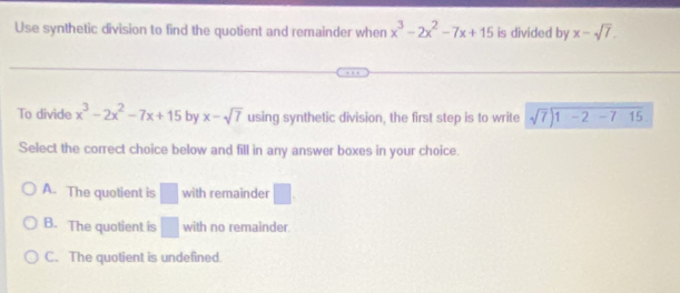 Use synthetic division to find the quotient and remainder when x^3-2x^2-7x+15 is divided by x-sqrt(7). 
To divide x^3-2x^2-7x+15 by x-sqrt(7) using synthetic division, the first step is to write beginarrayr sqrt(7)encloselongdiv 1-2-715
Select the correct choice below and fill in any answer boxes in your choice.
A. The quotient is □ with remainder □.
B. The quotient is □ with no remainder.
C. The quotient is undefined