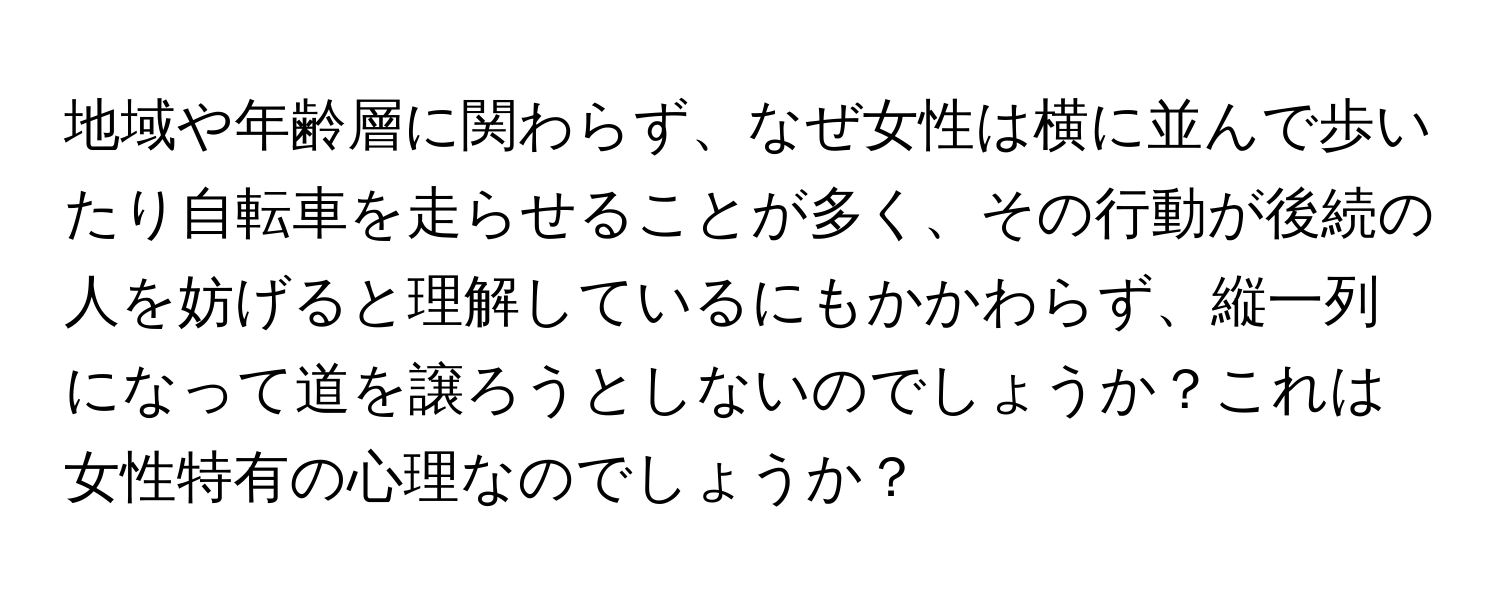 地域や年齢層に関わらず、なぜ女性は横に並んで歩いたり自転車を走らせることが多く、その行動が後続の人を妨げると理解しているにもかかわらず、縦一列になって道を譲ろうとしないのでしょうか？これは女性特有の心理なのでしょうか？