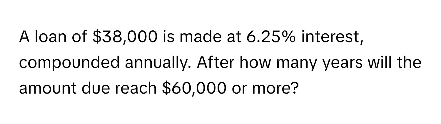 A loan of $38,000 is made at 6.25% interest, compounded annually. After how many years will the amount due reach $60,000 or more?