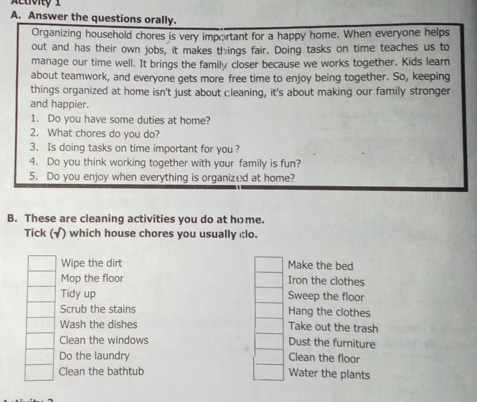 Activity 1
A. Answer the questions orally.
Organizing household chores is very important for a happy home. When everyone helps
out and has their own jobs, it makes things fair. Doing tasks on time teaches us to
manage our time well. It brings the family closer because we works together. Kids learn
about teamwork, and everyone gets more free time to enjoy being together. So, keeping
things organized at home isn't just about cleaning, it's about making our family stronger
and happier.
1. Do you have some duties at home?
2. What chores do you do?
3. Is doing tasks on time important for you ?
4. Do you think working together with your family is fun?
5. Do you enjoy when everything is organized at home?
B. These are cleaning activities you do at home.
Tick (√) which house chores you usually clo.
Wipe the dirt Make the bed
Mop the floor Iron the clothes
Tidy up Sweep the floor
Scrub the stains Hang the clothes
Wash the dishes Take out the trash
Clean the windows
Dust the furniture
Do the laundry Clean the floor
Clean the bathtub
Water the plants