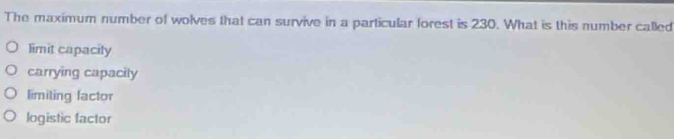 The maximum number of wolves that can survive in a particular forest is 230. What is this number called
limit capacity
carrying capacily
limiting factor
logistic factor