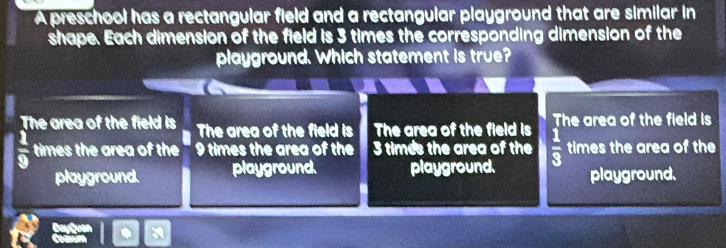 A preschool has a rectangular field and a rectangular playground that are similar in
shape. Each dimension of the field is 3 times the corresponding dimension of the
playground. Which statement is true?
The area of the field is The area of the field is The area of the field is The area of the field is
 1/9  times the area of the 9 times the area of the 3 times the area of the  1/3  times the area of the
playground. playground. playground. playground.