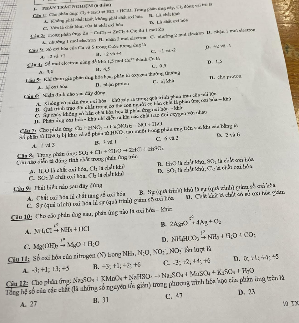 I- PHÀN TRÁC NGHIỆM (6 điểm)
Câu 1: Cho phản ứng: Cl_2+H_2Oleftharpoons HCl+HClO. Trong phản ứng này, Cl_2 đóng vai trò là
A. Không phải chất khử, không phải chất oxi hóa B. Là chất khử
C. Vừa là chất khử, vừa là chất oxi hóa D. Là chất oxi hỏa
Câu 2: Trong phản ứng: Zn+CuCl_2to ZnCl_2+Cu; thì 1 mol Zn
A. nhường 1 mol electron B. nhận 2 mol electron C. nhường 2 mol electron D. nhận 1 mol electron
Câu 3: Số oxi hóa của Cu và S trong CuS_2 tương ứng là
A. -2 va+1 B. +2 và +4 C. +1 và -2 D. +2 và -1
Câu 4: Số mol electron dùng để khử 1,5 mol Cu^(2+) thành Cu là
A. 3,0 B. 4,5 C. 0,5 D. 1,5
Câu 5: Khi tham gia phản ứng hóa học, phân tử oxygen thường thường
A. bị oxi hóa B. nhận proton C. bị khừ D. cho proton
Câu 6: Nhận định nào sau đây đúng
A. Không có phản ứng oxi hóa - khử xảy ra trong quá trình phun trào của núi lửa
B. Quá trình trao đổi chất trong cơ thể con người có bản chất là phản ứng oxi hóa - khử
C. Sự cháy không có bản chất hóa học là phản ứng oxi hóa - khử
D. Phản ứng oxi hóa - khử chỉ diễn ra khi các chất trao đổi oxygen với nhau
Câu 7: Cho phản ứng: Cu+HNO_3to Cu(NO_3)_2+NO+H_2O
Số phân tử HNO_3 bị khử và số phân tử HNO_3 tạo muối trong phản ứng trên sau khi cân bằng là
A. 1 và 3 B. 3 và 1 C. 6 và 2 D. 2 và 6
Câu 8: Trong phản ứng: SO_2+Cl_2+2H_2Oto 2HCl+H_2SO_4
Câu nào diễn tả đúng tính chất trong phản ứng trên
A. H_2 O là chất oxi hóa, Cl_2 là chất khử B. H_2O là chất khử, SO_2 là chất oxi hóa
C. SO_2 là chất oxi hóa, Cl_2 là chất khử D. SO_2 là chất khử, Cl_2 là chất oxi hóa
Câu 9: Phát biểu nào sau đây đúng
A. Chất oxi hóa là chất tăng số oxi hóa B. Sự (quá trình) khử là sự (quá trình) giảm số oxi hóa
C. Sự (quá trình) oxi hóa là sự (quá trình) giảm số oxi hóa D. Chất khử là chất có số oxi hóa giảm
Câu 10: Cho các phản ứng sau, phản ứng nào là oxi hóa - khử:
A. NH_4Clxrightarrow t^0NH_3+HCl
B. 2Ag_2Oxrightarrow t^04Ag+O_2
C. Mg(OH)_2xrightarrow t^0MgO+H_2O
D. NH_4HCO_3xrightarrow t^0NH_3+H_2O+CO_2
Câu 11: Số oxi hóa của nitrogen (N) trong NH₃, N_2O,NO_2^(-,NO_3^- 16 n lượt là
A. -3; +1; +3; +5 B. +3; +1; +2; +6 C. -3; +2; +4; +6 D. 0; +1; +4; +5
Câu 12: Cho phản ứng: Na_2)SO_3+KMnO_4+NaHSO_4to Na_2SO_4+MnSO_4+K_2SO_4+H_2O
Tổng hệ số của các chất (là những số nguyên tối giản) trong phương trình hóa học của phản ứng trên là
A. 27 B. 31 C. 47
D. 23
10 TX