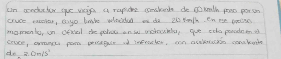 on conductor gue viaia a rapidee constante de 60lm/h pasa porun 
cruce escolar, coyo limite velocidad es do 20 Km/h. Enese preciso 
momento, on oficial de polica enso motocickta, que esta paradeen er 
cruce, arranca para perseguir al infractor, con aceleracion constante 
de 3.0m/s^2