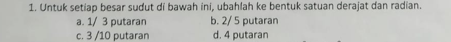 Untuk setiap besar sudut di bawah ini, ubahlah ke bentuk satuan derajat dan radian.
a. 1/ 3 putaran b. 2/ 5 putaran
c. 3 /10 putaran d. 4 putaran