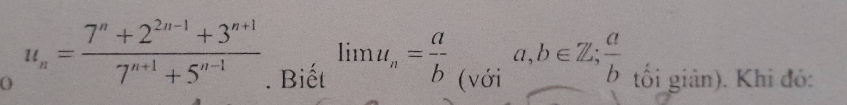 ( u_n= (7^n+2^(2n-1)+3^(n+1))/7^(n+1)+5^(n-1) 
limlimits u_n= a/b 
a,b∈ Z;  a/b . Biết (với tối giản). Khi đó: